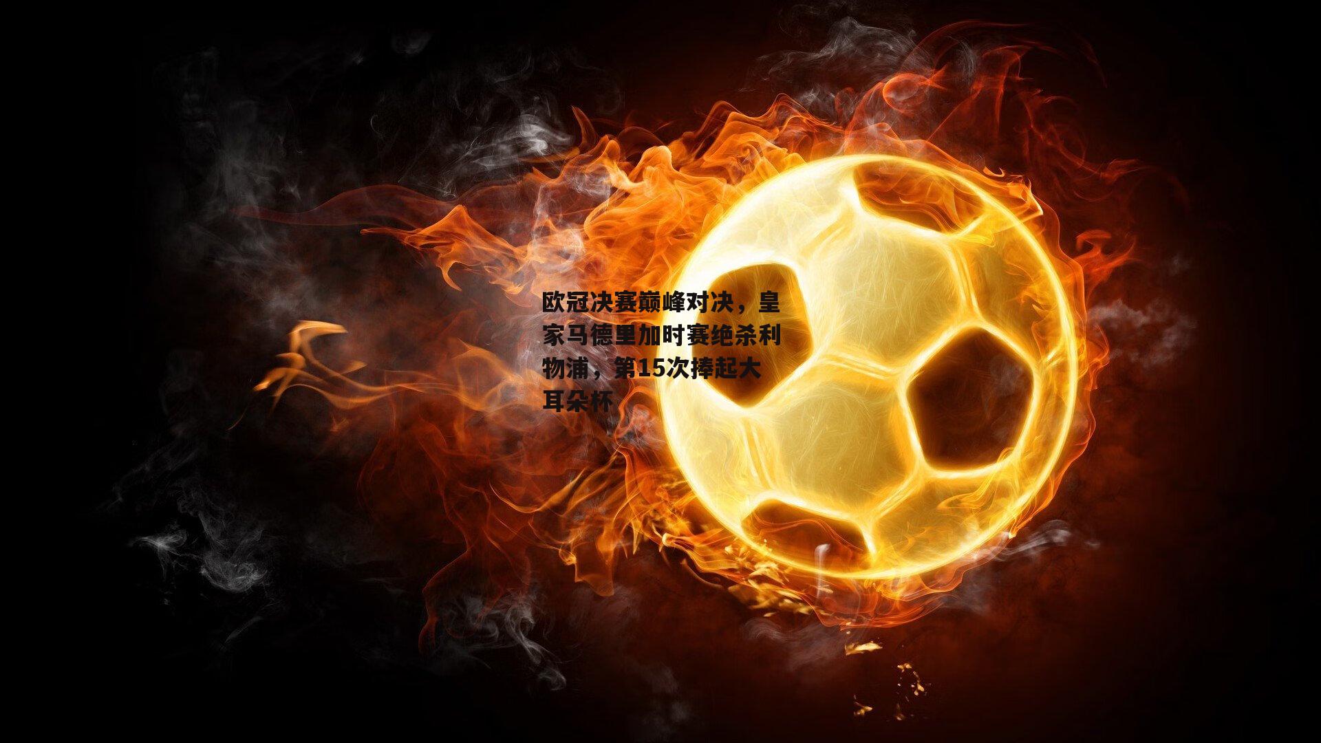 米博体育官方网站_欧冠决赛巅峰对决，皇家马德里加时赛绝杀利物浦，第15次捧起大耳朵杯