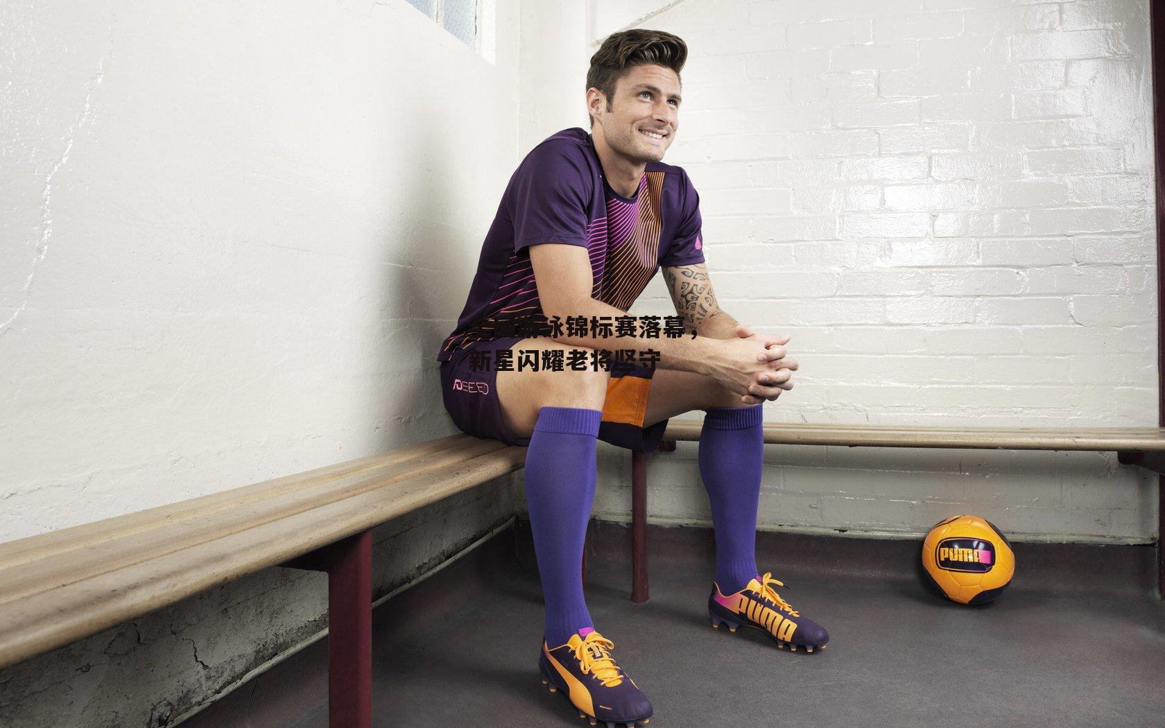 全国游泳锦标赛落幕,新星闪耀老将坚守